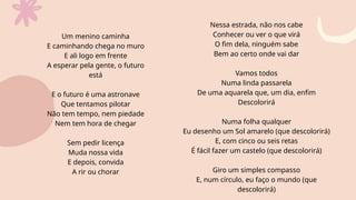 Um menino caminha
E caminhando chega no muro
E ali logo em frente
A esperar pela gente, o futuro
está
E o futuro é uma astronave
Que tentamos pilotar
Não tem tempo, nem piedade
Nem tem hora de chegar
Sem pedir licença
Muda nossa vida
E depois, convida
A rir ou chorar
Nessa estrada, não nos cabe
Conhecer ou ver o que virá
O fim dela, ninguém sabe
Bem ao certo onde vai dar
Vamos todos
Numa linda passarela
De uma aquarela que, um dia, enfim
Descolorirá
Numa folha qualquer
Eu desenho um Sol amarelo (que descolorirá)
E, com cinco ou seis retas
É fácil fazer um castelo (que descolorirá)
Giro um simples compasso
E, num círculo, eu faço o mundo (que
descolorirá)
 