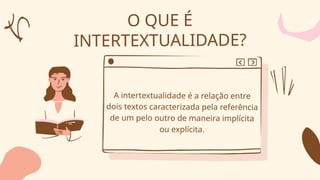 O QUE É
INTERTEXTUALIDADE?
A intertextualidade é a relação entre
dois textos caracterizada pela referência
de um pelo outro de maneira implícita
ou explícita.
 