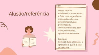 Alusão/referência
Nessa relação
estabelecida entre textos,
é feita uma sugestão ou
insinuação sobre um
determinado lugar,
personagem,
acontecimento etc. sem
haver, no entanto,
aprofundamento nele.
Exemplo:
Como já dizia o filósofo, o
ignorante é quem é feliz
de verdade.
 