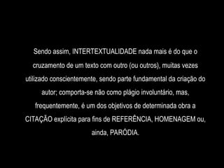 Sendo assim, INTERTEXTUALIDADE nada mais é do que o
cruzamento de um texto com outro (ou outros), muitas vezes
utilizado conscientemente, sendo parte fundamental da criação do
autor; comporta-se não como plágio involuntário, mas,
frequentemente, é um dos objetivos de determinada obra a
CITAÇÃO explícita para fins de REFERÊNCIA, HOMENAGEM ou,
ainda, PARÓDIA.
 