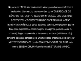 Na prova do ENEM, na maneira como são explicitados seus conteúdos e
habilidades, fala-se muito sobre questões como “DIVERSIDADE DE
GÊNEROS TEXTUAIS”, “O TEXTO EM INTERAÇÃO COM DIVERSOS
CONTEXTOS” e “COMPREENSÃO DE DIVERSAS LINGUAGENS
TEXTUAIS E ARTÍSTICAS” (onde devemos, portanto, compreender que um
texto pode expressar-se como imagem, propaganda, palavra escrita ou
símbolo). Logo, compreender a forma como um texto (artístico ou não)
comporta-se na sua composição é uma habilidade importante, pois perceber
a INTERTEXTUALIDADE denota CONHECIMENTO DA CULTURA e de
como o SENSO COMUM influencia nossa LEITURA DE MUNDO.
 