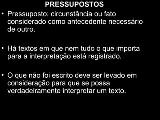 PRESSUPOSTOS
• Pressuposto: circunstância ou fato
considerado como antecedente necessário
de outro.
• Há textos em que nem tudo o que importa
para a interpretação está registrado.
• O que não foi escrito deve ser levado em
consideração para que se possa
verdadeiramente interpretar um texto.
 