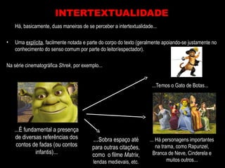 Há, basicamente, duas maneiras de se perceber a intertextualidade...
• Uma explícita, facilmente notada e parte do corpo do texto (geralmente apoiando-se justamente no
conhecimento do senso comum por parte do leitor/espectador).
Na série cinematográfica Shrek, por exemplo...
INTERTEXTUALIDADE
...É fundamental a presença
de diversas referências dos
contos de fadas (ou contos
infantis)...
...Temos o Gato de Botas...
... Há personagens importantes
na trama, como Rapunzel,
Branca de Neve, Cinderela e
muitos outros...
...Sobra espaço até
para outras citações,
como o filme Matrix,
lendas medievais, etc.
 