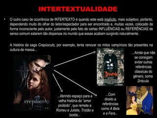• O outro caso de ocorrência de INTERTEXTO é quando este está implícito, mais subjetivo, portanto,
dependendo muito do olhar do leitor/espectador para ser encontrado e, muitas vezes, colocado de
forma inconsciente pelo autor, justamente pelo fato de certas INFLUÊNCIAS ou REFERÊNCIAS de
senso comum estarem tão dispersas no mundo que essas acabam surgindo naturalmente.
A história da saga Crepúsculo, por exemplo, tenta renovar os mitos vampíricos tão presentes na
cultura de massa...
INTERTEXTUALIDADE
...Ainda que não
se consigam
evitar outras
referências
clássicas do
gênero, como
Drácula.
...Com
direito a
referências
como A Bela
e a Fera...
...Abrindo espaço para a
velha história do “amor
proibido”, que remete a
Romeu e Julieta, Tristão e
Isolda...
 
