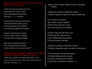 Primeiro, vejamos a letra do soneto "Amor é fogo que
arde sem se ver", de Camões:
"Amor é um fogo que arde sem se ver,
É ferida que dói, e não se sente,
É um contentamento descontente,
É dor que desatina sem doer.
É um não querer mais que bem querer,
É um andar solitário entre a gente,
É nunca contentar-se de contente,
É um cuidar que ganha em se perder.
É querer estar preso por vontade,
É servir a quem vence o vencedor
É ter com quem nos mata lealdade.
Mas como causar pode seu favor
Nos corações humanos amizade,
Se tão contrário a si é o mesmo Amor?"
Vejamos também o primeiro versículo do 13º capítulo
da primeira carta de São Paulo aos Coríntios.
"Ainda que eu falasse as línguas dos homens e dos
anjos, e não tivesse amor, seria como o metal que soa
ou como o sino que tine."
Agora, vamos à canção "Monte Castelo", da Legião
Urbana.
"Ainda que eu falasse a língua dos homens
E falasse a língua dos anjos, sem amor eu nada seria.
É só o amor, é só o amor;
Que conhece o que é verdade;
O amor é bom, não quer o mal;
Não sente inveja ou se envaidece.
O amor é fogo que arde sem se ver;
É ferida que dói e não se sente;
É um contentamento descontente;
É dor que desatina sem doer.
Ainda que eu falasse a língua dos homens
E falasse a língua dos anjos, sem amor eu nada seria.
É um não querer mais que bem querer;
É solitário andar por entre a gente;
É um não contentar-se de contente;
É cuidar que se ganha em se perder; (...)
 