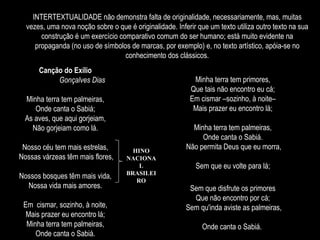 INTERTEXTUALIDADE não demonstra falta de originalidade, necessariamente, mas, muitas
vezes, uma nova noção sobre o que é originalidade. Inferir que um texto utiliza outro texto na sua
construção é um exercício comparativo comum do ser humano; está muito evidente na
propaganda (no uso de símbolos de marcas, por exemplo) e, no texto artístico, apóia-se no
conhecimento dos clássicos.
Canção do Exílio
Gonçalves Dias
Minha terra tem palmeiras,
Onde canta o Sabiá;
As aves, que aqui gorjeiam,
Não gorjeiam como lá.
Nosso céu tem mais estrelas,
Nossas várzeas têm mais flores,
Nossos bosques têm mais vida,
Nossa vida mais amores.
Em cismar, sozinho, à noite,
Mais prazer eu encontro lá;
Minha terra tem palmeiras,
Onde canta o Sabiá.
Minha terra tem primores,
Que tais não encontro eu cá;
Em cismar –sozinho, à noite–
Mais prazer eu encontro lá;
Minha terra tem palmeiras,
Onde canta o Sabiá.
Não permita Deus que eu morra,
Sem que eu volte para lá;
Sem que disfrute os primores
Que não encontro por cá;
Sem qu'inda aviste as palmeiras,
Onde canta o Sabiá.
HINO
NACIONA
L
BRASILEI
RO
 