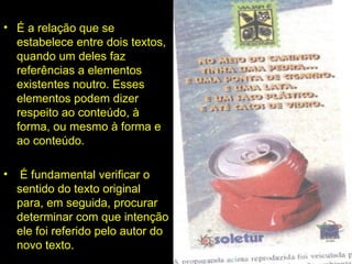 INTERTEXTUALIDADE:
• É a relação que se
estabelece entre dois textos,
quando um deles faz
referências a elementos
existentes noutro. Esses
elementos podem dizer
respeito ao conteúdo, à
forma, ou mesmo à forma e
ao conteúdo.
• É fundamental verificar o
sentido do texto original
para, em seguida, procurar
determinar com que intenção
ele foi referido pelo autor do
novo texto.
 