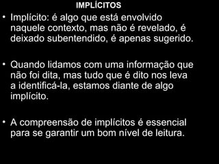 IMPLÍCITOS
• Implícito: é algo que está envolvido
naquele contexto, mas não é revelado, é
deixado subentendido, é apenas sugerido.
• Quando lidamos com uma informação que
não foi dita, mas tudo que é dito nos leva
a identificá-la, estamos diante de algo
implícito.
• A compreensão de implícitos é essencial
para se garantir um bom nível de leitura.
 