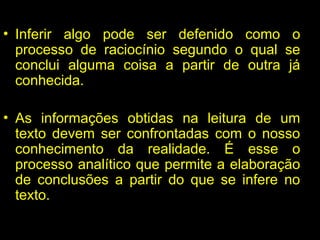 INFERÊNCIAS
• Inferir algo pode ser defenido como o
processo de raciocínio segundo o qual se
conclui alguma coisa a partir de outra já
conhecida.
• As informações obtidas na leitura de um
texto devem ser confrontadas com o nosso
conhecimento da realidade. É esse o
processo analítico que permite a elaboração
de conclusões a partir do que se infere no
texto.
 