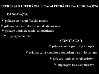 EXPRESSÃO LITERÁRIA E NÃO-LITERÁRIA DA LINGUAGEM
DENOTAÇÃO
 palavra com significação restrita
 palavra com sentido comum do dicionário
 palavra usada de modo automatizado
 linguagem comum
CONOTAÇÃO
 palavra com significação ampla
 palavra cujos sentidos extrapolam o sentido comum
 palavra usada de modo criativo
 linguagem rica e expressiva
 
