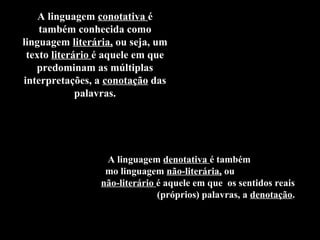 A
A linguagem conotativa é
também conhecida como
linguagem literária, ou seja, um
texto literário é aquele em que
predominam as múltiplas
interpretações, a conotação das
palavras.
A linguagem denotativa é também conhecida
como linguagem não-literária, ou seja, um texto
não-literário é aquele em que os sentidos reais
(próprios) palavras, a denotação.
 