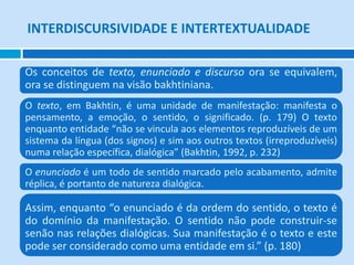 INTERDISCURSIVIDADE E INTERTEXTUALIDADE

Os conceitos de texto, enunciado e discurso ora se equivalem,
ora se distinguem na visão bakhtiniana.
O texto, em Bakhtin, é uma unidade de manifestação: manifesta o
pensamento, a emoção, o sentido, o significado. (p. 179) O texto
enquanto entidade “não se vincula aos elementos reproduzíveis de um
sistema da língua (dos signos) e sim aos outros textos (irreproduzíveis)
numa relação específica, dialógica” (Bakhtin, 1992, p. 232)
O enunciado é um todo de sentido marcado pelo acabamento, admite
réplica, é portanto de natureza dialógica.

Assim, enquanto “o enunciado é da ordem do sentido, o texto é
do domínio da manifestação. O sentido não pode construir-se
senão nas relações dialógicas. Sua manifestação é o texto e este
pode ser considerado como uma entidade em si.” (p. 180)
 