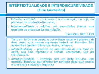 INTERTEXTUALIDADE E INTERDISCURSIVIDADE
                        (Elisa Guimarães)

   Interdiscursividade – concernente à enunciação, ou seja, ao
    processo de produção discursiva;
   Intertextualidade – relativa aos enunciados (textos que
    resultam do processo da enunciação.
                                             (Guimarães, 2009, p.133)

    Tanto um fenômeno quanto o outro dizem respeito à presença de
    duas vozes num mesmo segmento textual ou discursivo. Mas
    apresentam também diferenças. Assim, define-se:
   Intertextualidade – processo de incorporação de um texto em
    outro, seja para reproduzir o sentido incorporado, seja pra
    transformá-lo.
   Interdiscursividade – interação com um dado discurso, uma
    memória discursiva, que constitui um contexto global que envolve
    e condiciona a atividade linguística.
 
