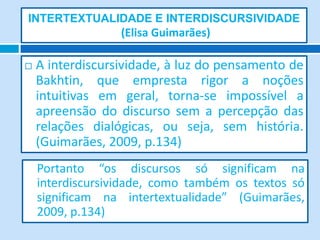 INTERTEXTUALIDADE E INTERDISCURSIVIDADE
                  (Elisa Guimarães)

   A interdiscursividade, à luz do pensamento de
    Bakhtin, que empresta rigor a noções
    intuitivas em geral, torna-se impossível a
    apreensão do discurso sem a percepção das
    relações dialógicas, ou seja, sem história.
    (Guimarães, 2009, p.134)
    Portanto “os discursos só significam na
    interdiscursividade, como também os textos só
    significam na intertextualidade” (Guimarães,
    2009, p.134)
 