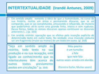 INTERTEXTUALIDADE (Irandé Antunes, 2009)

   Em sentido amplo: remonta à ideia de que a humanidade, no curso de
    sua história, realiza um único e permanente discurso, que se vai
    compondo, que se vai completando, articulando e refazendo, de maneira
    que poderíamos vê-lo como uma grande linha, inteira e sem rupturas.
    Dessa forma, todos os nossos discursos apenas continuam os discursos
    anteriores [...] (p. 163)
   Em sentido restrito: operação que se efetiva pela inserção explícita de
    determinado texto em outro texto. Na verdade, essa inserção costuma
    ser um fragmento (maior ou menor) de um texto em outro. (p. 164)

“Seja em sentido amplo ou                 Meu poema
restrito, todo texto na sua              é um tumulto:
produção e na sua recepção, está             a fala
ligado ao conhecimento que os             que nele fala
interlocutores têm acerca de outras vozes arrasta em alarido.
outros     textos   previamente
postos em circulação.” (p. 164)  (Ferreira Gullar, Muitas vozes)
 