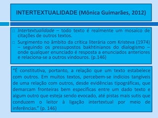 INTERTEXTUALIDADE (Mônica Guimarães, 2012)


   Intertextualidade – todo texto é realmente um mosaico de
    citações de outros textos.
   Surgimento no âmbito da crítica literária com Kristeva (1974)
    – seguindo os pressupostos bakhtinianos do dialogismo –
    onde qualquer enunciado é resposta a enunciados anteriores
    e relaciona-se a outros vindouros. (p.146)

“É constitutiva, portanto, a relação que um texto estabelece
com outros. Em muitos textos, percebem-se indícios tangíveis
de uma relação com outros, desde evidências tipográficas, que
demarcam fronteiras bem específicas entre um dado texto e
algum outro que esteja sendo evocado, até pistas mais sutis que
conduzem o leitor à ligação intertextual por meio de
inferências.” (p. 146)
 
