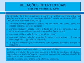 RELAÇÕES INTERTEXTUAIS
                       (Leonardo Mozdzenski, 2009)

Classificação da intertextualidade a partir de análise concreta sobre as
relações entre os textos – “transtextualidade”, conforme Genette (1992 e
1997, citados por BAZERMAN, 2007).
   intertextualidade (presença efetiva de um texto em outro, como na
   citação explícita, alusão ou plágio);
 paratextualidade (relação entre o texto em si e os paratextos que o
   circundam, como títulos, prefácios, epígrafes, figuras, etc.);
 metatextualidade (relação de comentário, crítica);

 hipertextualidade (relação de derivação entre um certo texto [...] e outro
   dele originado [...] paródia e pastiche);
   e arquitextualidade (relação do texto com o gênero discursivo em que se
   enquadra).
A intertextualidade pode ser explícita ou implícita (Koch, 2004)
Implícita: o produtor do texto não menciona a fonte do intertexto introduzido,
esperando que o seu leitor/ouvinte reconheça a sua presença através da ativação do
texto-fonte em sua memória discursiva;
Explícita: menciona-se no próprio texto a fonte do intertexto.
 