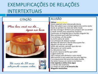 EXEMPLIFICAÇÕES DE RELAÇÕES
INTERTEXTUAIS
    CITAÇÃO     ALUSÃO
                Fátima Renato Russo
                Vocês esperam uma intervenção divina
                Mas não sabem que o tempo agora esta contra vocês
                Vocês se perdem no meio de tanto medo
                De não conseguir dinheiro pra comprar sem se vender
                E vocês armam seus esquemas ilusórios
                Continuam só fingindo que o mundo ninguém fez
                Mas acontece que tudo tem começo
                E se começa, um dia acaba
                Eu tenho pena de vocês
                E as ameaças de ataque nuclear
                Bombas de nêutrons não foi Deus quem fez
                Alguém um dia vai se vingar
                Vocês são vermes, pensam que são reis
                Não quero ser como vocês
                Eu não preciso mais
                Eu já sei o que eu tenho que saber
                E agora tanto faz
                Três crianças sem dinheiro e sem moral
                Não ouviram a voz suave que era uma lágrima
                E se esqueceram de avisar pra todo mundo
                Ela talvez tivesse um nome e era Fátima
                E de repente o vinho virou água
                E a ferida não cicatrizou
                E o limpo se sujou e no terceiro dia
                Ninguém ressuscitou
 