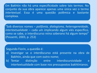Em Bakhtin não há uma especificidade sobre tais termos. No
conjunto da sua obra aparece apenas uma única vez o termo
intertextual. Essa é uma questão polêmica e bastante
complexa.


“Sob diversos nomes – polifonia, dialogismo, heterogeneidade,
intertextualidade – cada um implicando algum viés específico,
como se sabe, o interdiscurso reina soberano há algum tempo”
(Possenti, 2003, p. 253)


Segundo Fiorin, a questão é:
a) Investigar se o interdiscurso está presente na obra de
   Bakhtin, ainda que com outro nome;
b) Tentar     distinção      entre   interdiscursividade   e
   intertextualidade com base nos pressupostos bakhtinianos.
 