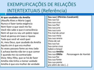 EXEMPLIFICAÇÕES DE RELAÇÕES
     INTERTEXTUAIS (Referência)
Ai que saudades da Amélia              Sou sua ( (Péricles Cavalcanti)
(Ataulfo Alves e Mario Lago)           Sou sua luz
                                       Sou sua cruz
Nunca vi fazer tanta exigência
                                       Sou sua flor
Nem fazer o que você me faz            Sou sua jura
Você não sabe o que é consciência      Sou sua cura
Nem vê que eu sou um pobre rapaz       Pro mal do amor
Você só pensa em luxo e riqueza        Sou sua meia
Tudo que você vê você quer             Sou sua sereia
                                       Cheia de sol
Ai, meu Deus, que saudade da Amélia    Sou sua lua
Aquilo sim é que era mulher            Sua carne crua
Às vezes passava fome ao meu lado      Sobre o lençol
E achava bonito não ter o que comer    Sou sua Amélia
E quando me via contrariado            Sou sua Ofélia      Personagem de Hamlet
Dizia: Meu filho, que se há de fazer   Sou sua foz
                                       Sou sua fonte
Amélia não tinha a menor vaidade       Sou sua ponte
Amélia é que era mulher de verdade     pro além de nós [...]
 