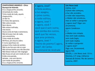 CHAPEUZINHO AMARELO – Chico          E agora, José?             Um Novo José
Buarque de Holanda.                                             Calma, José.
Era a chapeuzinho amarelo.           A festa acabou,
                                                                A festa não começou,
Amarelada de medo.                   a luz apagou,              a luz não acendeu,
Tinha medo de tudo, aquela
chapeuzinho.                         o povo sumiu,              a noite não esquentou,
                               .                                o Malan não amoleceu,
Já não ria.                          a noite esfriou,
Em festa não aparecia.                                          mas se voltar a pergunta:
Não subia escada,
                                     e agora, José ?
                                                                e agora José? Diga: ora
Nem descia.                          e agora, você ?            Drummond,
Não estava resfriada,                você que é sem nome,       agora Candessus.
mas tossia.
Ouvia conto de fada e estremecia.    que zomba dos outros,      (...)
                                                                o Malan tem miopia,
Não brincava mais de nada,           você que faz versos,
nem amarelinha.                                                 mas nem tudo acabou,
Tinha medo de trovão.                que ama protesta,          nem tudo fugiu,
Minhoca, pra ela,era cobra.          e agora, José ?            nem tudo mofou.
E nunca apanhava sol,                                           Se voltar a pergunta:
porque tinha medo de sombra.
                                     Trecho do poema E agora,
                                                                E agora José?
Não ia pra fora pra não se sujar.    José?, de Carlos
Não tomava banho pra não descolar.
                                                                Diga: ora, Drummond,
                                     Drummond de Andrade        Agora FMI.
Não falava nada pra não engasgar.
Não ficava em pé com medo de cair.                              SOUZA, J. Um Novo José. Cit In:
Então vivia parada,                                             Dionísio, A P. (org.) Gêneros
deitada , mas sem dormir,                                       Textuais & Ensino. Rio de Janeiro:
com medo de pesadelo.                                           Lucerna, 2007.
Era a chapeuzinho amarelo.
 