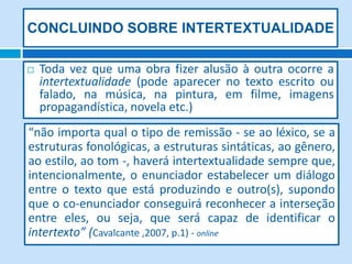 CONCLUINDO SOBRE INTERTEXTUALIDADE

   Toda vez que uma obra fizer alusão à outra ocorre a
    intertextualidade (pode aparecer no texto escrito ou
    falado, na música, na pintura, em filme, imagens
    propagandística, novela etc.)
“não importa qual o tipo de remissão - se ao léxico, se a
estruturas fonológicas, a estruturas sintáticas, ao gênero,
ao estilo, ao tom -, haverá intertextualidade sempre que,
intencionalmente, o enunciador estabelecer um diálogo
entre o texto que está produzindo e outro(s), supondo
que o co-enunciador conseguirá reconhecer a interseção
entre eles, ou seja, que será capaz de identificar o
intertexto” (Cavalcante ,2007, p.1) - online
 