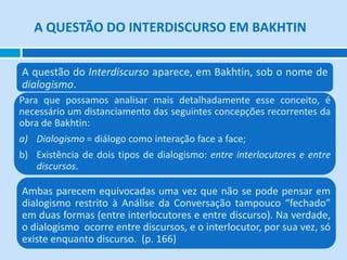 A QUESTÃO DO INTERDISCURSO EM BAKHTIN


A questão do Interdiscurso aparece, em Bakhtin, sob o nome de
dialogismo.
Para que possamos analisar mais detalhadamente esse conceito, é
necessário um distanciamento das seguintes concepções recorrentes da
obra de Bakhtin:
a) Dialogismo = diálogo como interação face a face;
b) Existência de dois tipos de dialogismo: entre interlocutores e entre
   discursos.

Ambas parecem equivocadas uma vez que não se pode pensar em
dialogismo restrito à Análise da Conversação tampouco “fechado”
em duas formas (entre interlocutores e entre discurso). Na verdade,
o dialogismo ocorre entre discursos, e o interlocutor, por sua vez, só
existe enquanto discurso. (p. 166)
 