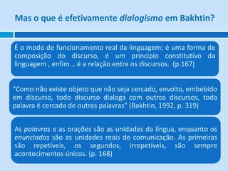 Mas o que é efetivamente dialogismo em Bakhtin?


É o modo de funcionamento real da linguagem; é uma forma de
composição do discurso, é um princípio constitutivo da
linguagem , enfim... é a relação entre os discursos. (p.167)


“Como não existe objeto que não seja cercado, envolto, embebido
em discurso, todo discurso dialoga com outros discursos, toda
palavra é cercada de outras palavras” (Bakhtin, 1992, p. 319)


As palavras e as orações são as unidades da língua, enquanto os
enunciados são as unidades reais de comunicação. As primeiras
são repetíveis, os segundos, irrepetíveis, são sempre
acontecimentos únicos. (p. 168)
 