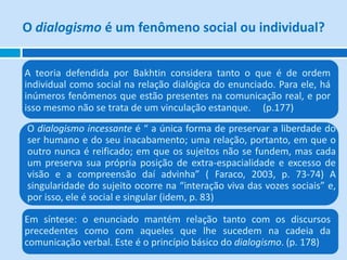 O dialogismo é um fenômeno social ou individual?


A teoria defendida por Bakhtin considera tanto o que é de ordem
individual como social na relação dialógica do enunciado. Para ele, há
inúmeros fenômenos que estão presentes na comunicação real, e por
isso mesmo não se trata de um vinculação estanque. (p.177)
O dialogismo incessante é “ a única forma de preservar a liberdade do
ser humano e do seu inacabamento; uma relação, portanto, em que o
outro nunca é reificado; em que os sujeitos não se fundem, mas cada
um preserva sua própria posição de extra-espacialidade e excesso de
visão e a compreensão daí advinha” ( Faraco, 2003, p. 73-74) A
singularidade do sujeito ocorre na “interação viva das vozes sociais” e,
por isso, ele é social e singular (idem, p. 83)

Em síntese: o enunciado mantém relação tanto com os discursos
precedentes como com aqueles que lhe sucedem na cadeia da
comunicação verbal. Este é o princípio básico do dialogismo. (p. 178)
 