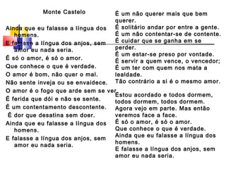 Monte Castelo
Ainda que eu falasse a língua dos
homens.
E falasse a língua dos anjos, sem
amor eu nada seria.
É só o amor, é só o amor.
Que conhece o que é verdade.
O amor é bom, não quer o mal.
Não sente inveja ou se envaidece.  
O amor é o fogo que arde sem se ver.
É ferida que dói e não se sente.
É um contentamento descontente.
 É dor que desatina sem doer.
Ainda que eu falasse a língua dos
homens.
E falasse a língua dos anjos, sem
amor eu nada seria.
É um não querer mais que bem
querer.
É solitário andar por entre a gente.
É um não contentar-se de contente.
É cuidar que se ganha em se
perder.  
É um estar-se preso por vontade.
É servir a quem vence, o vencedor;
É um ter com quem nos mata a
lealdade.
Tão contrário a si é o mesmo amor.
 
Estou acordado e todos dormem,
todos dormem, todos dormem.
Agora vejo em parte. Mas então
veremos face a face.
É só o amor, é só o amor.
Que conhece o que é verdade.
Ainda que eu falasse a língua dos
homens.
E falasse a língua dos anjos, sem
amor eu nada seria.  
 