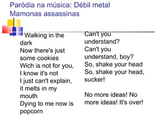 Paródia na música: Débil metal
Mamonas assassinas
Walking in the
dark
Now there's just
some cookies
Wich is not for you,
I know it's not
I just can't explain,
it melts in my
mouth
Dying to me now is
popcorn
Can't you
understand?
Can't you
understand, boy?
So, shake your head
So, shake your head,
sucker!
No more ideas! No
more ideas! It's over!
 