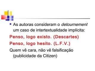  As autoras consideram o detournement
um caso de intertextualidade implícita:
Penso, logo existo. (Descartes)
Penso, logo hesito. (L.F.V.)
Quem vê cara, não vê falsificação
(publicidade da Citizen)
 
