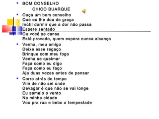  BOM CONSELHO
CHICO BUARQUE
 Ouça um bom conselho
Que eu lhe dou de graça
Inútil dormir que a dor não passa
Espere sentado
Ou você se cansa
Está provado, quem espera nunca alcança
 Venha, meu amigo
Deixe esse regaço
Brinque com meu fogo
Venha se queimar
Faça como eu digo
Faça como eu faço
Aja duas vezes antes de pensar
 Corro atrás do tempo
Vim de não sei onde
Devagar é que não se vai longe
Eu semeio o vento
Na minha cidade
Vou pra rua e bebo a tempestade
 