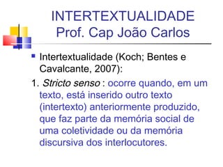  Intertextualidade (Koch; Bentes e
Cavalcante, 2007):
1. Stricto senso : ocorre quando, em um
texto, está inserido outro texto
(intertexto) anteriormente produzido,
que faz parte da memória social de
uma coletividade ou da memória
discursiva dos interlocutores.
INTERTEXTUALIDADE
Prof. Cap João Carlos
 