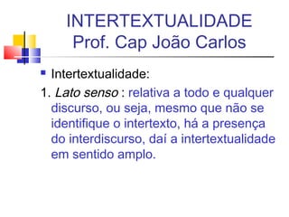  Intertextualidade:
1. Lato senso : relativa a todo e qualquer
discurso, ou seja, mesmo que não se
identifique o intertexto, há a presença
do interdiscurso, daí a intertextualidade
em sentido amplo.
INTERTEXTUALIDADE
Prof. Cap João Carlos
 