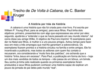Trecho de De Volta à Cabana, de C. Baxter
Kruger
A história por trás da história
A cabana é uma história que não foi criada para virar livro. Foi escrita por
William P. Young (Paul, para os amigos), para seus filhos. Paul tinha dois
objetivos: primeiro, presenteá-los com algo que expressasse seu amor por eles;
segundo, ajudá-los a “entender o que se havia passado em seu mundo interior”, tal
como disse seu amigo Willie. O objetivo de Paul era imprimir 15 exemplares para
dar no Natal aos filhos, à mulher e a uns poucos amigos. Achou tempo para fazer
isso em meio a três empregos que mal lhe garantiam a sobrevivência. Os
exemplares ficaram prontos e a história circulou na família e entre amigos. Ele foi
incentivado a publicá-la, mas todos os editores com quem fez contato a
recusaram, ora considerando-a “muito fora dos padrões”, ora achando que a
história “tinha Jesus em excesso”. Para Paul, a publicação em forma de livro – hoje
um dos mais vendidos de todos os tempos – não passa de um bônus, um brinde.
Seu sonho já tinha sido realizado quando os primeiros exemplares foram
produzidos e seus filhos puderam conhecer uma história capaz de explicar um
pouco da jornada do pai deles pelo mundo “real”.
 
