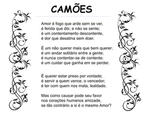 Amor é fogo que arde sem se ver,
é ferida que dói, e não se sente;
é um contentamento descontente,
é dor que desatina sem doer.
É um não querer mais que bem querer;
é um andar solitário entre a gente;
é nunca contentar-se de contente;
é um cuidar que ganha em se perder.
CAMÕES
É querer estar preso por vontade;
é servir a quem vence, o vencedor;
é ter com quem nos mata, lealdade.
Mas como causar pode seu favor
nos corações humanos amizade,
se tão contrário a si é o mesmo Amor?
 