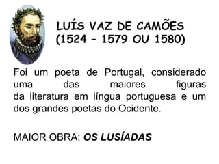 Foi um poeta de Portugal, considerado
uma das maiores figuras
da literatura em língua portuguesa e um
dos grandes poetas do Ocidente.
MAIOR OBRA: OS LUSÍADAS
LUÍS VAZ DE CAMÕES
(1524 – 1579 OU 1580)
 