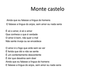 Monte castelo
Ainda que eu falasse a língua do homens
E falasse a língua do anjos, sem amor eu nada seria
É só o amor, é só o amor
Que conhece o que é verdade
O amor é bom, não quer o mal
Não sente inveja ou se envaidece
O amor é o fogo que arde sem se ver
É ferida que dói e não se sente
É um contentamento descontente
É dor que desatina sem doer
Ainda que eu falasse a língua do homens
E falasse a língua do anjos, sem amor eu nada seria
 
