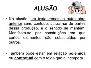 ALUSÃO
• Na alusão, um texto remete a outra obra
anterior sem, contudo, utilizar-se de partes
dessa produção, e o sentido se mantém.
Manifesta-se por construções em que
certos elementos são substituídos por
outros.
• Também pode estar em relação polêmica
ou contratual com o texto que a incorpora.
 
