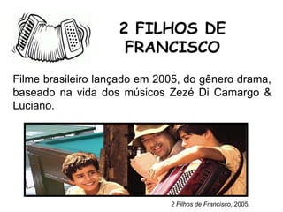 Filme brasileiro lançado em 2005, do gênero drama,
baseado na vida dos músicos Zezé Di Camargo &
Luciano.
2 FILHOS DE
FRANCISCO
2 Filhos de Francisco, 2005.
 