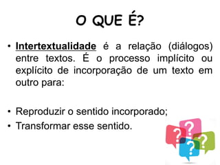 O QUE É?
• Intertextualidade é a relação (diálogos)
entre textos. É o processo implícito ou
explícito de incorporação de um texto em
outro para:
• Reproduzir o sentido incorporado;
• Transformar esse sentido.
 