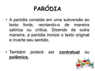 PARÓDIA
• A paródia consiste em uma subversão ao
texto fonte, recriando-o de maneira
satírica ou crítica. Dizendo de outra
maneira, a paródia ironiza o texto original
e inverte seu sentido.
• Também poderá ser contratual ou
polêmica.
 