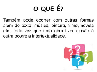 O QUE É?
Também pode ocorrer com outras formas
além do texto, música, pintura, filme, novela
etc. Toda vez que uma obra fizer alusão à
outra ocorre a intertextualidade.
 