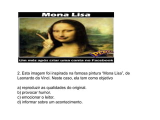 2. Esta imagem foi inspirada na famosa pintura “Mona Lisa”, de
Leonardo da Vinci. Neste caso, ela tem como objetivo
a) reproduzir as qualidades do original.
b) provocar humor.
c) emocionar o leitor.
d) informar sobre um acontecimento.
 