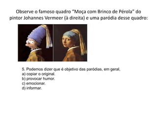 Observe o famoso quadro “Moça com Brinco de Pérola” do
pintor Johannes Vermeer (à direita) e uma paródia desse quadro:
5. Podemos dizer que é objetivo das paródias, em geral,
a) copiar o original.
b) provocar humor.
c) emocionar.
d) informar.
 