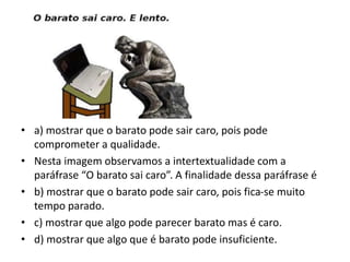 • a) mostrar que o barato pode sair caro, pois pode
comprometer a qualidade.
• Nesta imagem observamos a intertextualidade com a
paráfrase “O barato sai caro”. A finalidade dessa paráfrase é
• b) mostrar que o barato pode sair caro, pois fica-se muito
tempo parado.
• c) mostrar que algo pode parecer barato mas é caro.
• d) mostrar que algo que é barato pode insuficiente.
 