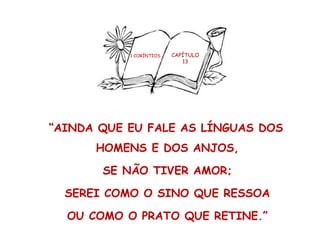 1 CORÍNTIOS CAPÍTULO
13
“AINDA QUE EU FALE AS LÍNGUAS DOS
HOMENS E DOS ANJOS,
SE NÃO TIVER AMOR;
SEREI COMO O SINO QUE RESSOA
OU COMO O PRATO QUE RETINE.”
 