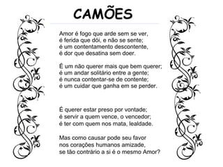 Amor é fogo que arde sem se ver,
é ferida que dói, e não se sente;
é um contentamento descontente,
é dor que desatina sem doer.
É um não querer mais que bem querer;
é um andar solitário entre a gente;
é nunca contentar-se de contente;
é um cuidar que ganha em se perder.
CAMÕES
É querer estar preso por vontade;
é servir a quem vence, o vencedor;
é ter com quem nos mata, lealdade.
Mas como causar pode seu favor
nos corações humanos amizade,
se tão contrário a si é o mesmo Amor?
 