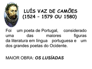 Foi um poeta de Portugal, considerado
uma das maiores figuras
da literatura em língua portuguesa e um
dos grandes poetas do Ocidente.
MAIOR OBRA: OS LUSÍADAS
LUÍS VAZ DE CAMÕES
(1524 – 1579 OU 1580)
 
